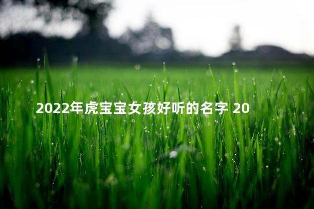 2022年虎宝宝女孩好听的名字 2022年虎宝宝取名字最佳字